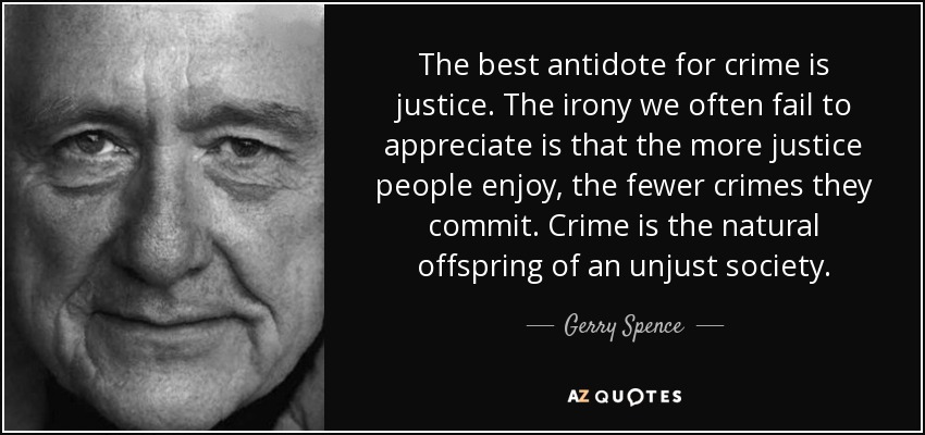 The best antidote for crime is justice. The irony we often fail to appreciate is that the more justice people enjoy, the fewer crimes they commit. Crime is the natural offspring of an unjust society. - Gerry Spence