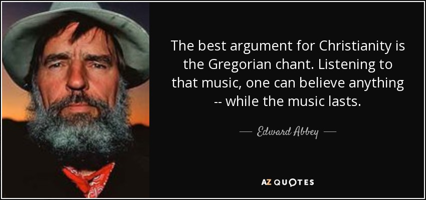 The best argument for Christianity is the Gregorian chant. Listening to that music, one can believe anything -- while the music lasts. - Edward Abbey