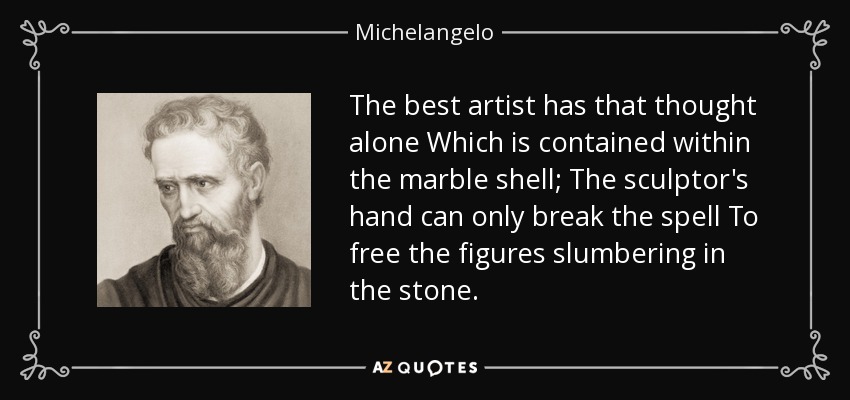 The best artist has that thought alone Which is contained within the marble shell; The sculptor's hand can only break the spell To free the figures slumbering in the stone. - Michelangelo