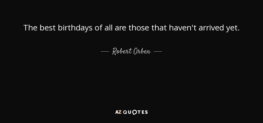 The best birthdays of all are those that haven't arrived yet. - Robert Orben