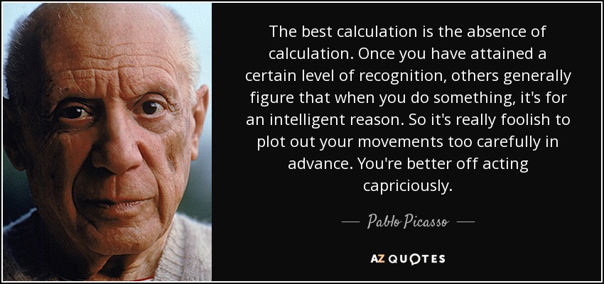 The best calculation is the absence of calculation. Once you have attained a certain level of recognition, others generally figure that when you do something, it's for an intelligent reason. So it's really foolish to plot out your movements too carefully in advance. You're better off acting capriciously. - Pablo Picasso