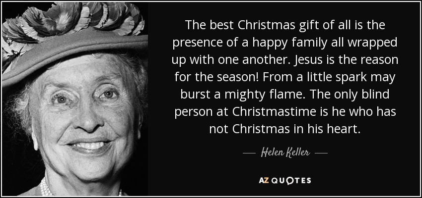 The best Christmas gift of all is the presence of a happy family all wrapped up with one another. Jesus is the reason for the season! From a little spark may burst a mighty flame. The only blind person at Christmastime is he who has not Christmas in his heart. - Helen Keller