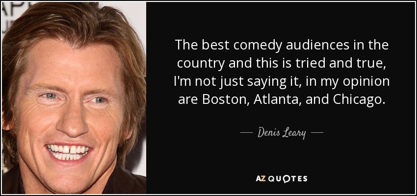 The best comedy audiences in the country and this is tried and true, I'm not just saying it, in my opinion are Boston, Atlanta, and Chicago. - Denis Leary