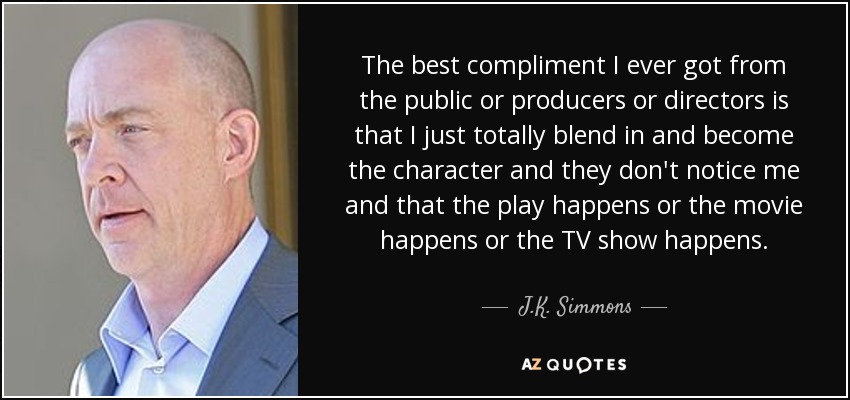 The best compliment I ever got from the public or producers or directors is that I just totally blend in and become the character and they don't notice me and that the play happens or the movie happens or the TV show happens. - J.K. Simmons
