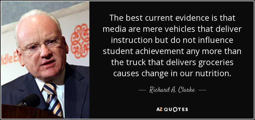 The best current evidence is that media are mere vehicles that deliver instruction but do not influence student achievement any more than the truck that delivers groceries causes change in our nutrition. - Richard A. Clarke