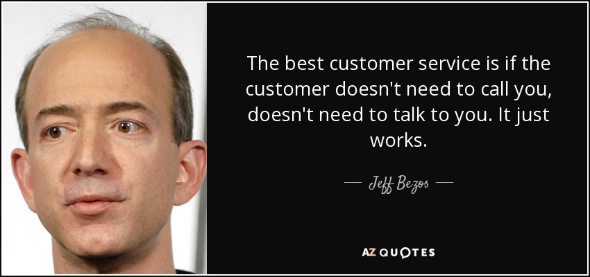 The best customer service is if the customer doesn't need to call you, doesn't need to talk to you. It just works. - Jeff Bezos