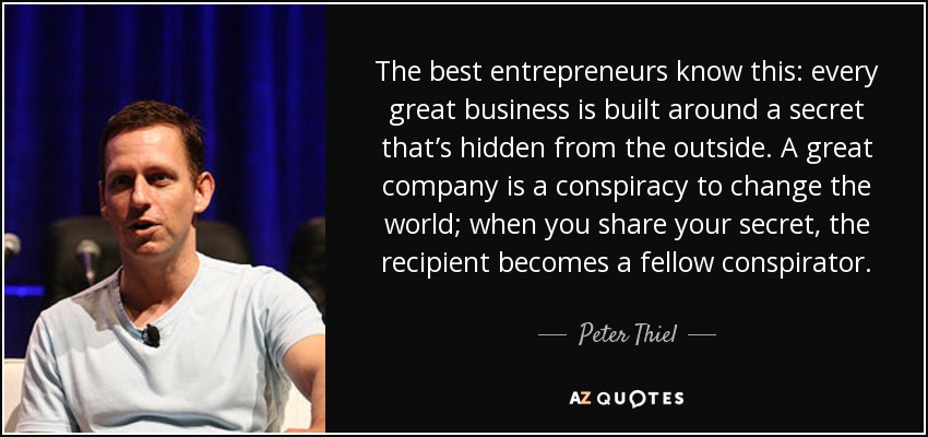 The best entrepreneurs know this: every great business is built around a secret that’s hidden from the outside. A great company is a conspiracy to change the world; when you share your secret, the recipient becomes a fellow conspirator. - Peter Thiel
