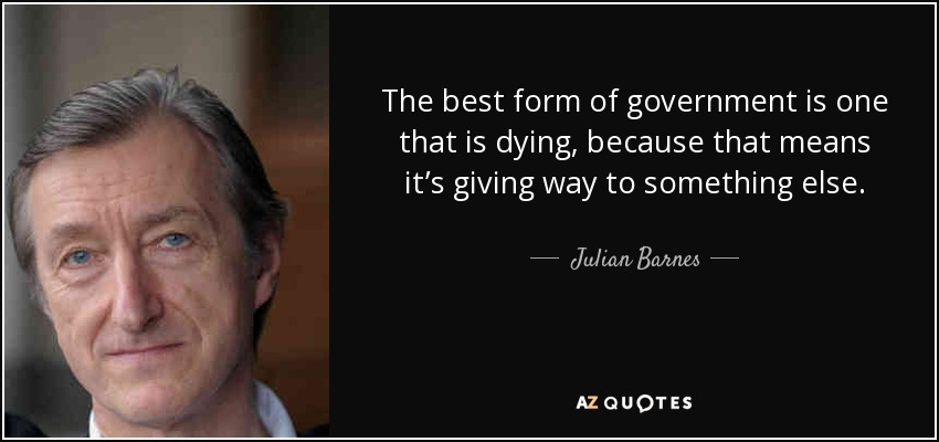 The best form of government is one that is dying, because that means it’s giving way to something else. - Julian Barnes