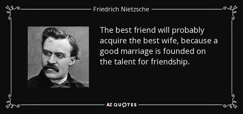 The best friend will probably acquire the best wife, because a good marriage is founded on the talent for friendship. - Friedrich Nietzsche