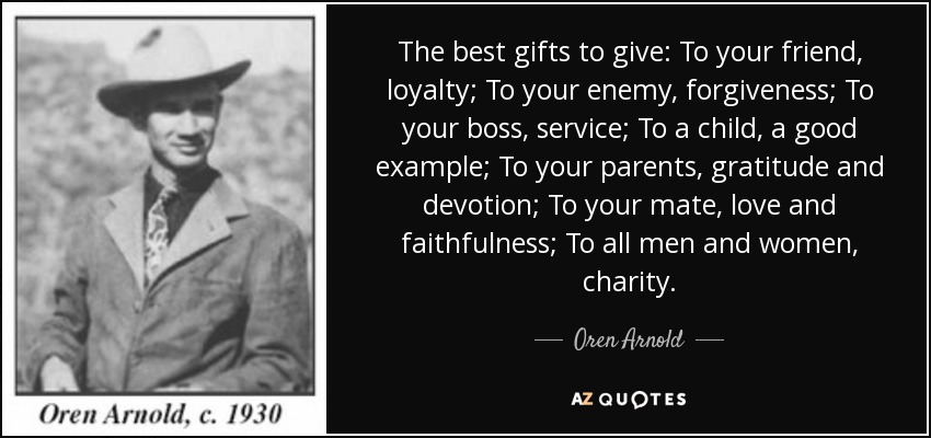 The best gifts to give: To your friend, loyalty; To your enemy, forgiveness; To your boss, service; To a child, a good example; To your parents, gratitude and devotion; To your mate, love and faithfulness; To all men and women, charity. - Oren Arnold