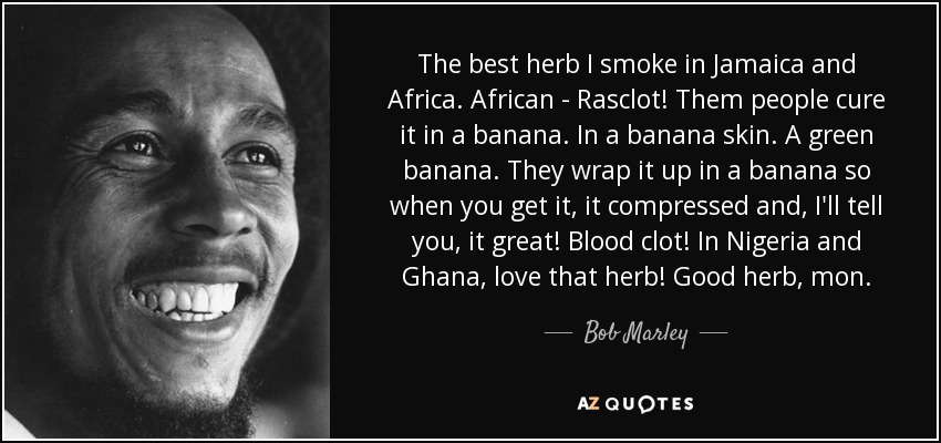 The best herb I smoke in Jamaica and Africa. African - Rasclot! Them people cure it in a banana. In a banana skin. A green banana. They wrap it up in a banana so when you get it, it compressed and, I'll tell you, it great! Blood clot! In Nigeria and Ghana, love that herb! Good herb, mon. - Bob Marley