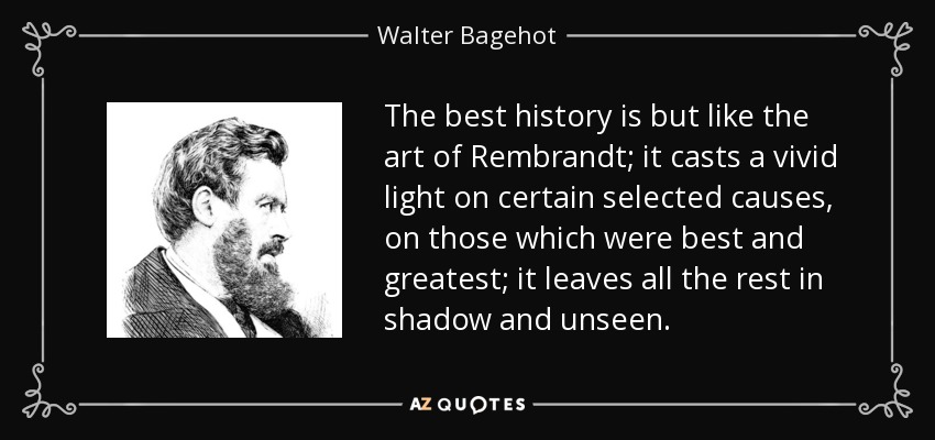 The best history is but like the art of Rembrandt; it casts a vivid light on certain selected causes, on those which were best and greatest; it leaves all the rest in shadow and unseen. - Walter Bagehot