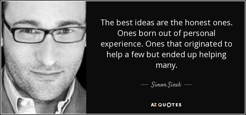 The best ideas are the honest ones. Ones born out of personal experience. Ones that originated to help a few but ended up helping many. - Simon Sinek