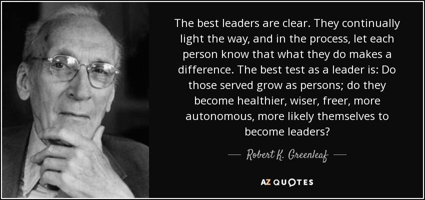 The best leaders are clear. They continually light the way, and in the process, let each person know that what they do makes a difference. The best test as a leader is: Do those served grow as persons; do they become healthier, wiser, freer, more autonomous, more likely themselves to become leaders? - Robert K. Greenleaf
