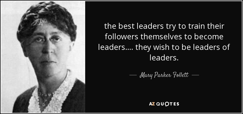 the best leaders try to train their followers themselves to become leaders. ... they wish to be leaders of leaders. - Mary Parker Follett