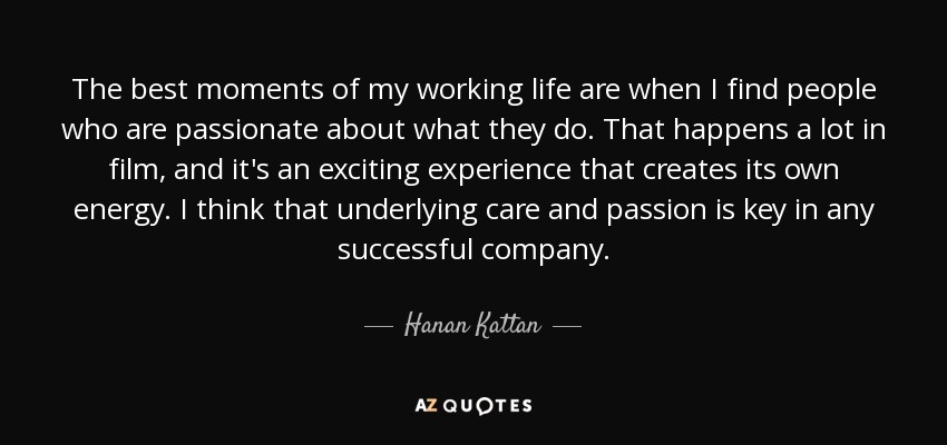 The best moments of my working life are when I find people who are passionate about what they do. That happens a lot in film, and it's an exciting experience that creates its own energy. I think that underlying care and passion is key in any successful company. - Hanan Kattan