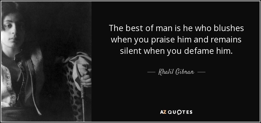 The best of man is he who blushes when you praise him and remains silent when you defame him. - Khalil Gibran