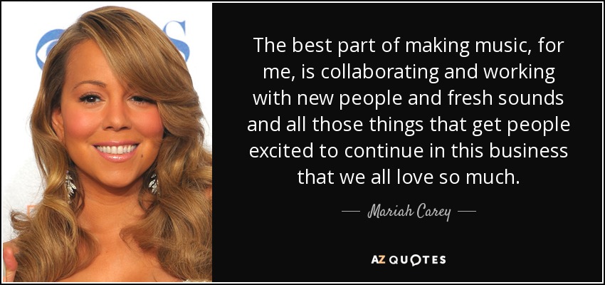 The best part of making music, for me, is collaborating and working with new people and fresh sounds and all those things that get people excited to continue in this business that we all love so much. - Mariah Carey
