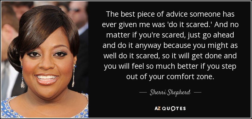 The best piece of advice someone has ever given me was 'do it scared.' And no matter if you're scared, just go ahead and do it anyway because you might as well do it scared, so it will get done and you will feel so much better if you step out of your comfort zone. - Sherri Shepherd