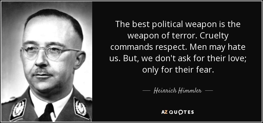 The best political weapon is the weapon of terror. Cruelty commands respect. Men may hate us. But, we don't ask for their love; only for their fear. - Heinrich Himmler