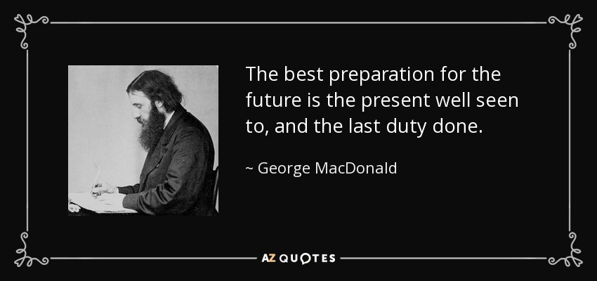 The best preparation for the future is the present well seen to, and the last duty done. - George MacDonald