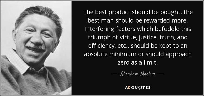 The best product should be bought, the best man should be rewarded more. Interfering factors which befuddle this triumph of virtue, justice, truth, and efficiency, etc., should be kept to an absolute minimum or should approach zero as a limit. - Abraham Maslow