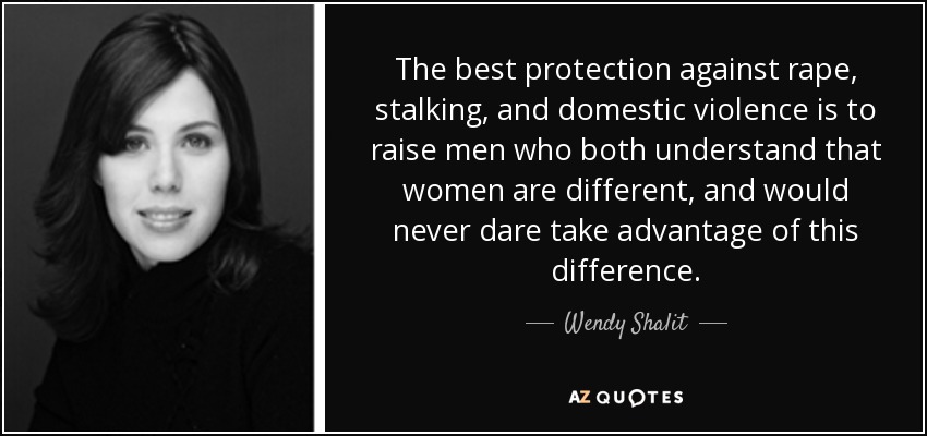 The best protection against rape, stalking, and domestic violence is to raise men who both understand that women are different, and would never dare take advantage of this difference. - Wendy Shalit