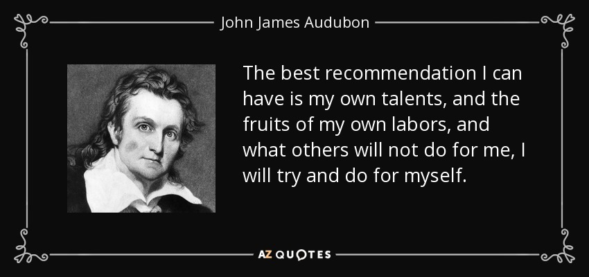 The best recommendation I can have is my own talents, and the fruits of my own labors, and what others will not do for me, I will try and do for myself. - John James Audubon