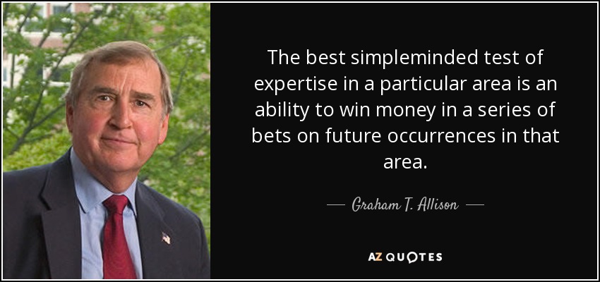 The best simpleminded test of expertise in a particular area is an ability to win money in a series of bets on future occurrences in that area. - Graham T. Allison