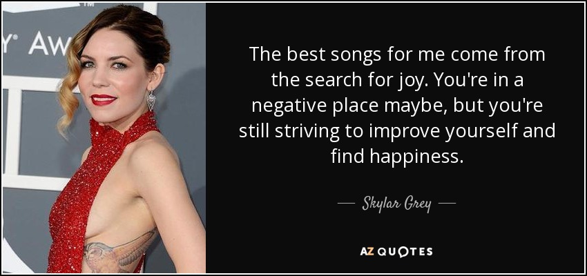 The best songs for me come from the search for joy. You're in a negative place maybe, but you're still striving to improve yourself and find happiness. - Skylar Grey