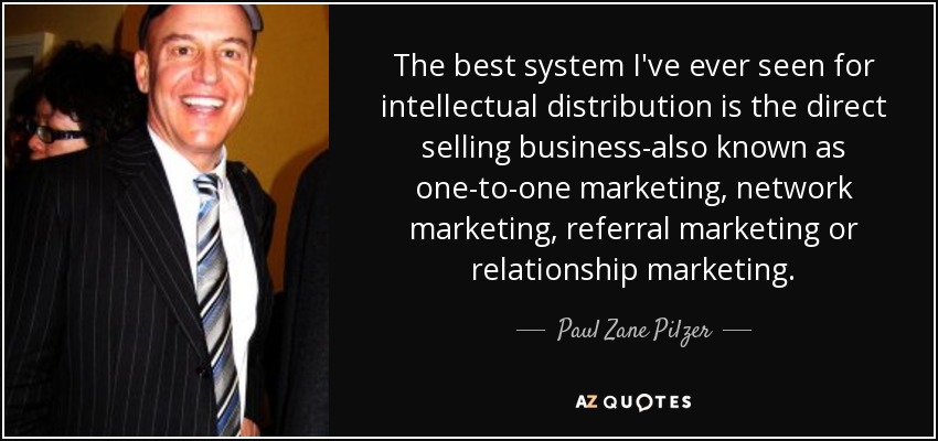 The best system I've ever seen for intellectual distribution is the direct selling business-also known as one-to-one marketing, network marketing, referral marketing or relationship marketing. - Paul Zane Pilzer