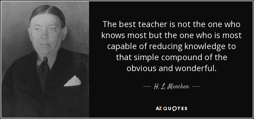 The best teacher is not the one who knows most but the one who is most capable of reducing knowledge to that simple compound of the obvious and wonderful. - H. L. Mencken