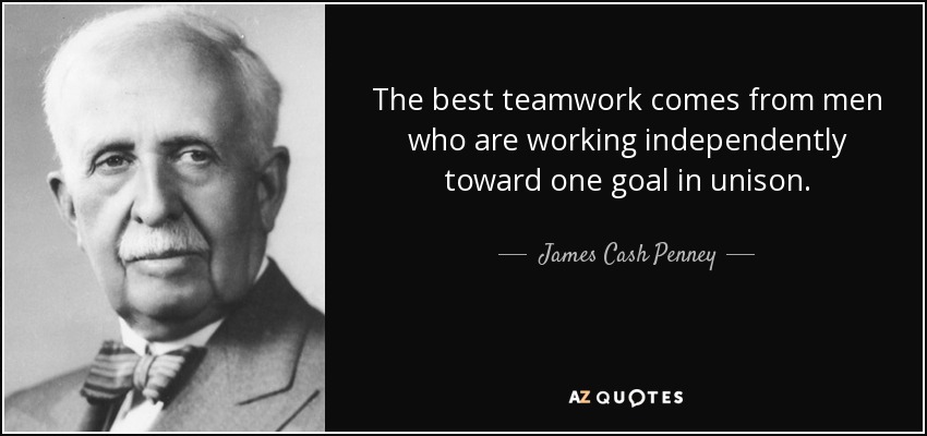 The best teamwork comes from men who are working independently toward one goal in unison. - James Cash Penney