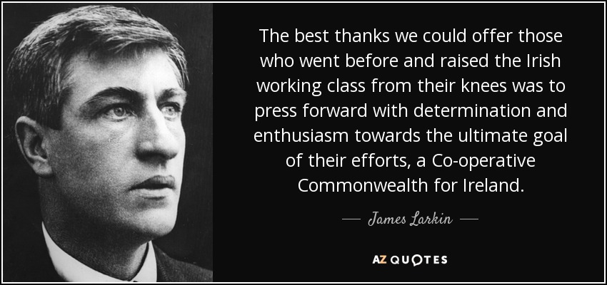 The best thanks we could offer those who went before and raised the Irish working class from their knees was to press forward with determination and enthusiasm towards the ultimate goal of their efforts, a Co-operative Commonwealth for Ireland. - James Larkin