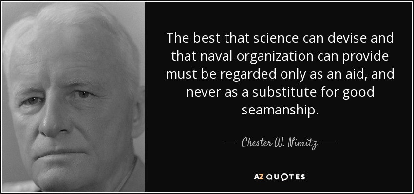 The best that science can devise and that naval organization can provide must be regarded only as an aid, and never as a substitute for good seamanship. - Chester W. Nimitz