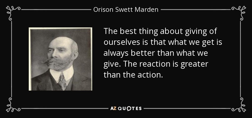 The best thing about giving of ourselves is that what we get is always better than what we give. The reaction is greater than the action. - Orison Swett Marden