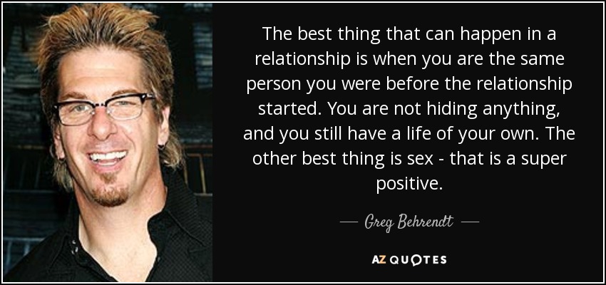 The best thing that can happen in a relationship is when you are the same person you were before the relationship started. You are not hiding anything, and you still have a life of your own. The other best thing is sex - that is a super positive. - Greg Behrendt