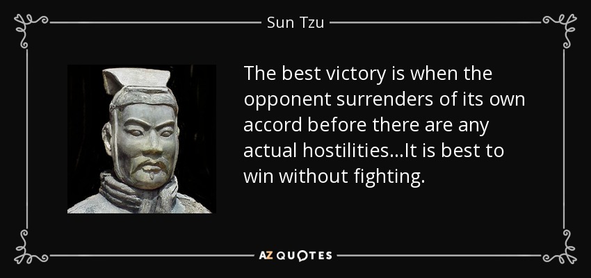 The best victory is when the opponent surrenders of its own accord before there are any actual hostilities...It is best to win without fighting. - Sun Tzu