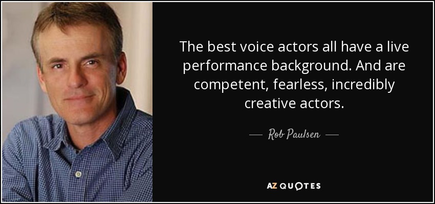 The best voice actors all have a live performance background. And are competent, fearless, incredibly creative actors. - Rob Paulsen