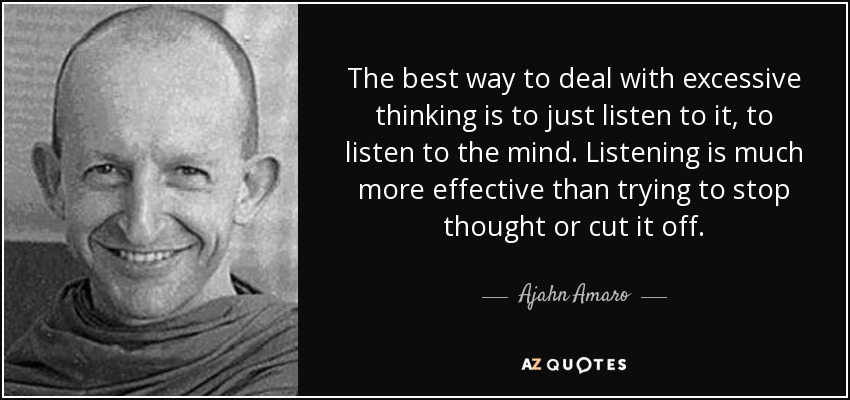 The best way to deal with excessive thinking is to just listen to it, to listen to the mind. Listening is much more effective than trying to stop thought or cut it off. - Ajahn Amaro