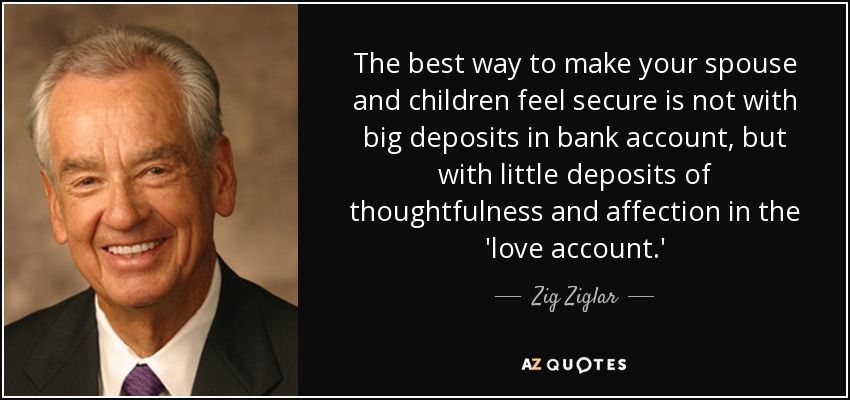 The best way to make your spouse and children feel secure is not with big deposits in bank account, but with little deposits of thoughtfulness and affection in the 'love account.' - Zig Ziglar