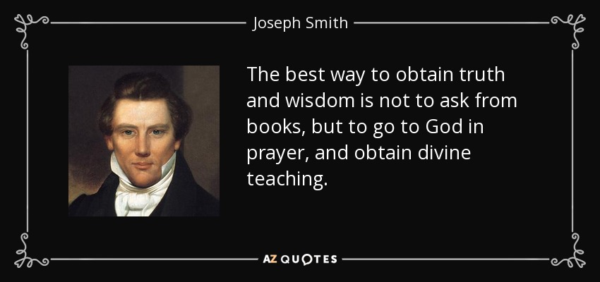 The best way to obtain truth and wisdom is not to ask from books, but to go to God in prayer, and obtain divine teaching. - Joseph Smith, Jr.
