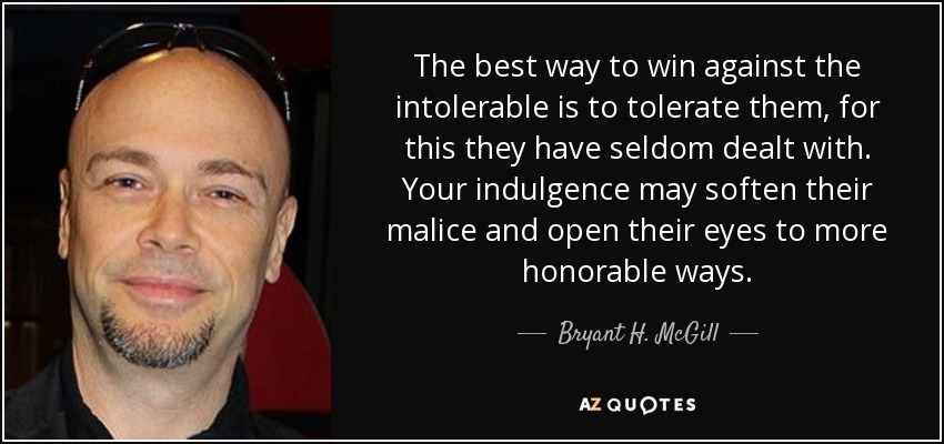 The best way to win against the intolerable is to tolerate them, for this they have seldom dealt with. Your indulgence may soften their malice and open their eyes to more honorable ways. - Bryant H. McGill