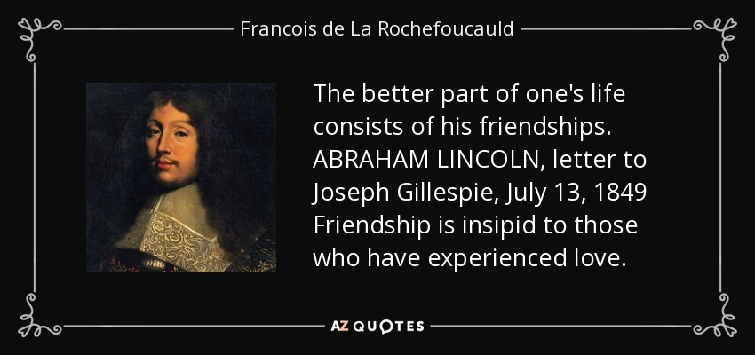 The better part of one's life consists of his friendships. ABRAHAM LINCOLN, letter to Joseph Gillespie, July 13, 1849 Friendship is insipid to those who have experienced love. - Francois de La Rochefoucauld