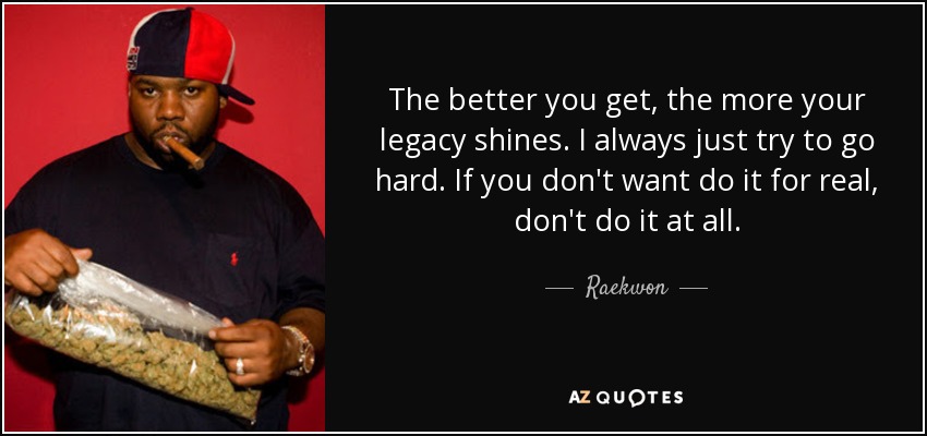The better you get, the more your legacy shines. I always just try to go hard. If you don't want do it for real, don't do it at all. - Raekwon
