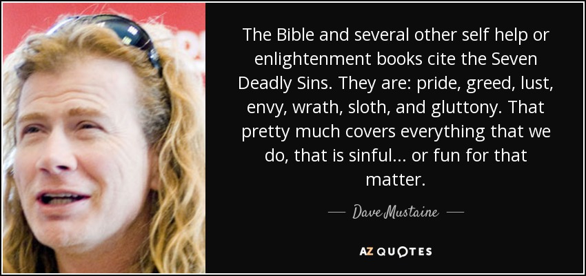 The Bible and several other self help or enlightenment books cite the Seven Deadly Sins. They are: pride, greed, lust, envy, wrath, sloth, and gluttony. That pretty much covers everything that we do, that is sinful... or fun for that matter. - Dave Mustaine