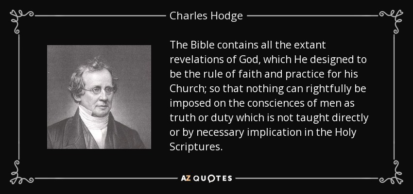The Bible contains all the extant revelations of God, which He designed to be the rule of faith and practice for his Church; so that nothing can rightfully be imposed on the consciences of men as truth or duty which is not taught directly or by necessary implication in the Holy Scriptures. - Charles Hodge