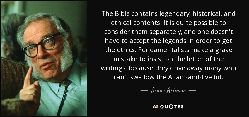 The Bible contains legendary, historical, and ethical contents. It is quite possible to consider them separately, and one doesn't have to accept the legends in order to get the ethics. Fundamentalists make a grave mistake to insist on the letter of the writings, because they drive away many who can't swallow the Adam-and-Eve bit. - Isaac Asimov
