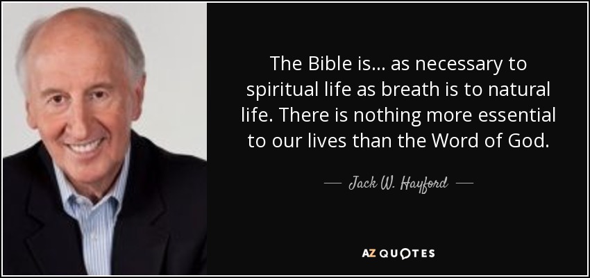 The Bible is ... as necessary to spiritual life as breath is to natural life. There is nothing more essential to our lives than the Word of God. - Jack W. Hayford