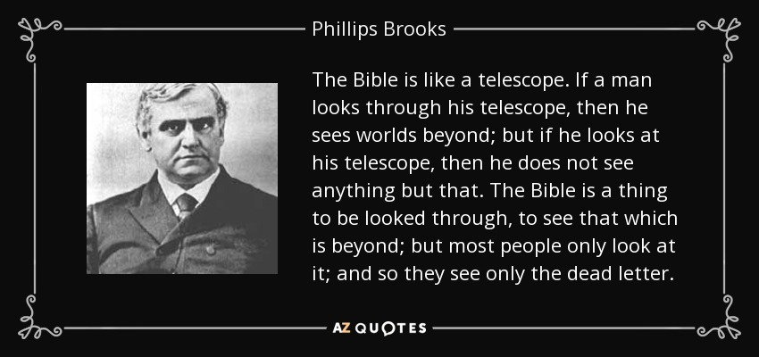 The Bible is like a telescope. If a man looks through his telescope, then he sees worlds beyond; but if he looks at his telescope, then he does not see anything but that. The Bible is a thing to be looked through, to see that which is beyond; but most people only look at it; and so they see only the dead letter. - Phillips Brooks